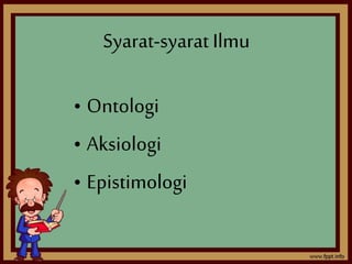 Syarat-syarat Ilmu 
• Ontologi 
• Aksiologi 
• Epistimologi 
 