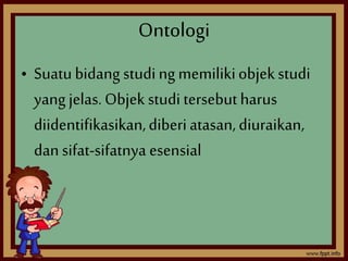 Ontologi 
• Suatu bidang studi ng memiliki objek studi 
yang jelas. Objek studi tersebut harus 
diidentifikasikan, diberi atasan, diuraikan, 
dan sifat-sifatnya esensial 
 