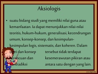 Aksiologis 
• suatu bidang studi yang memiliki nilai guna atau 
kemanfaatan. Ia dapat menunjukkan nilai-nilai 
teoritis, hukum-hukum, generalisasi, kecendrungan 
umum, konsep-konsep, dan kesimpulan-kesimpulan 
logis, sistematis, dan koheren. Dalam 
teori dan konsep tersebut tidak terdapat 
kerancuan dan kesemerawutan pikiran atau 
kontradiksi antara satu dengan yang lain. 
 