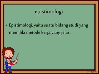 epistimologi 
• Epistimologi, yaitu suatu bidang studi yang 
memiliki metode kerja yang jelas. 
 