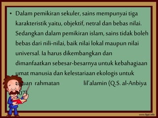 • Dalam pemikiran sekuler, sains mempunyai tiga 
karakteristik yaitu, objektif, netral dan bebas nilai. 
Sedangkan dalam pemikiran islam, sains tidak boleh 
bebas dari nili-nilai, baik nilai lokal maupun nilai 
universal. Ia harus dikembangkan dan 
dimanfaatkan sebesar-besarnya untuk kebahagiaan 
umat manusia dan kelestariaan ekologis untuk 
tujuan rahmatan lil’alamin (Q.S. al-Anbiya 
107). 
 