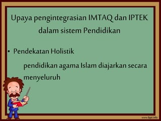 Upaya pengintegrasian IMTAQ dan IPTEK 
dalam sistem Pendidikan 
• Pendekatan Holistik 
pendidikan agama Islam diajarkan secara 
menyeluruh 
 