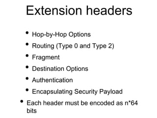 Extension headers 
• Hop-by-Hop Options 
• Routing (Type 0 and Type 2) 
• Fragment 
• Destination Options 
• Authentication 
• Encapsulating Security Payload 
• Each header must be encoded as n*64 
bits 
 