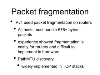 Packet fragmentation 
• IPv4 used packet fragmentation on routers 
• All hosts must handle 576+ bytes 
packets 
• experience showed fragmentation is 
costly for routers and difficult to 
implement in hardware 
• PathMTU discovery 
• widely implemented in TCP stacks 
 