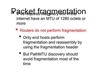 P• aIPvc6 kreequtir efsr thaatg evmerye linnk tina thtei on 
internet have an MTU of 1280 octets or 
more 
• Routers do not perform fragmentation 
• Only end hosts perform 
fragmentation and reassembly by 
using the fragmentation header 
• But PathMTU discovery should 
avoid fragmentation most of the 
time 
 
