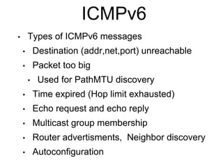 ICMPv6 
• Types of ICMPv6 messages 
• Destination (addr,net,port) unreachable 
• Packet too big 
• Used for PathMTU discovery 
• Time expired (Hop limit exhausted) 
• Echo request and echo reply 
• Multicast group membership 
• Router advertisments, Neighbor discovery 
• Autoconfiguration 
 
