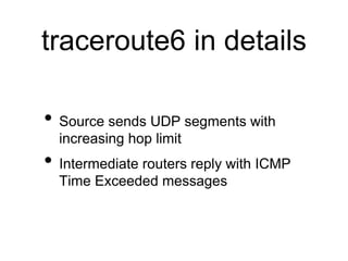 traceroute6 in details 
• Source sends UDP segments with 
increasing hop limit 
• Intermediate routers reply with ICMP 
Time Exceeded messages 
 