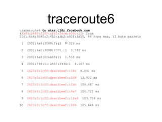 traceroute6 
traceroute6 to star.c10r.facebook.com 
(2a03:2880:2130:cf05:face:b00c::1) from 
2001:6a8:3080:2:451c:db2:a92f:3d50, 64 hops max, 12 byte packets 
1 2001:6a8:3080:2::1 0.329 ms 
2 2001:6a8:3000:8000::1 0.582 ms 
3 2001:6a8:0:6009::1 1.505 ms 
4 2001:7f8:1::a503:2934:1 8.167 ms 
5 2620:0:1cff:dead:beef::34c 8.091 ms 
6 2620:0:1cff:dead:beef::2d9 13.922 ms 
7 2620:0:1cff:dead:beef::2dc 108.487 ms 
8 2620:0:1cff:dead:beef::9a7 106.722 ms 
9 2620:0:1cff:dead:beef::12a8 103.758 ms 
10 2620:0:1cff:dead:beef::999 105.648 ms 
 