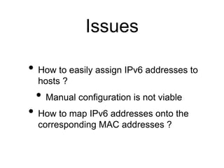 Issues 
• How to easily assign IPv6 addresses to 
hosts ? 
• Manual configuration is not viable 
• How to map IPv6 addresses onto the 
corresponding MAC addresses ? 
 