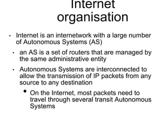Internet 
organisation 
• Internet is an internetwork with a large number 
of Autonomous Systems (AS) 
• an AS is a set of routers that are managed by 
the same administrative entity 
• Autonomous Systems are interconnected to 
allow the transmission of IP packets from any 
source to any destination 
• On the Internet, most packets need to 
travel through several transit Autonomous 
Systems 
 
