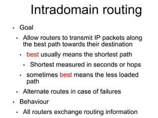 Intradomain routing 
• Goal 
• Allow routers to transmit IP packets along 
the best path towards their destination 
• best usually means the shortest path 
• Shortest measured in seconds or hops 
• sometimes best means the less loaded 
path 
• Alternate routes in case of failures 
• Behaviour 
• All routers exchange routing information 
 