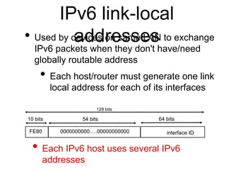 IPv6 link-local 
• Used by daevdiceds rone ssamsee LAsN to exchange 
IPv6 packets when they don't have/need 
globally routable address 
• Each host/router must generate one link 
local address for each of its interfaces 
• Each IPv6 host uses several IPv6 
addresses 
interface ID 
128 bits 
10 bits 54 bits 64 bits 
FE80 0000000000.....00000000000 
 