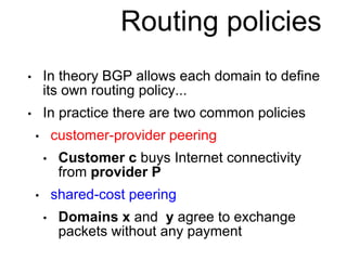 Routing policies 
• In theory BGP allows each domain to define 
its own routing policy... 
• In practice there are two common policies 
• customer-provider peering 
• Customer c buys Internet connectivity 
from provider P 
• shared-cost peering 
• Domains x and y agree to exchange 
packets without any payment 
 
