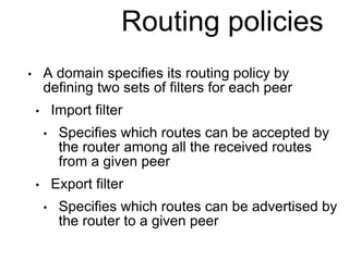 Routing policies 
• A domain specifies its routing policy by 
defining two sets of filters for each peer 
• Import filter 
• Specifies which routes can be accepted by 
the router among all the received routes 
from a given peer 
• Export filter 
• Specifies which routes can be advertised by 
the router to a given peer 
 
