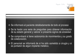 Pregrado – Dr Yee
  Se informará al paciente detalladamente de todo el proceso
  Se le harán una serie de preguntas para obtener información
de su estado general y valorar si presenta signos de ansiedad.
  Se comprobará si tiene autonomía de movimientos y su grado
de colaboración.
  El personal se informará de si ha sido sometido a cirugía y si
es portador de algún implante metálico.
 