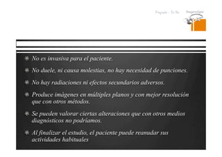 Pregrado – Dr Yee
  No es invasiva para el paciente.
  No duele, ni causa molestias, no hay necesidad de punciones.
  No hay radiaciones ni efectos secundarios adversos.
  Produce imágenes en múltiples planos y con mejor resolución
que con otros métodos.
  Se pueden valorar ciertas alteraciones que con otros medios
diagnósticos no podríamos.
  Al finalizar el estudio, el paciente puede reanudar sus
actividades habituales
 