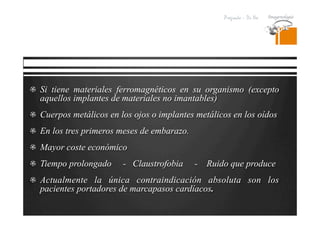 Pregrado – Dr Yee
  Si tiene materiales ferromagnéticos en su organismo (excepto
aquellos implantes de materiales no imantables)
  Cuerpos metálicos en los ojos o implantes metálicos en los oídos
  En los tres primeros meses de embarazo.
  Mayor coste económico
  Tiempo prolongado - Claustrofobia - Ruido que produce
  Actualmente la única contraindicación absoluta son los
pacientes portadores de marcapasos cardíacos.
 