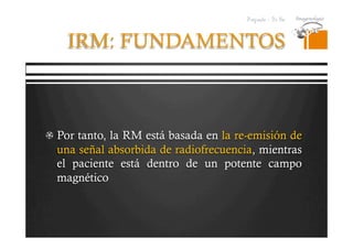 Pregrado – Dr Yee
IRM: FUNDAMENTOS
  Por tanto, la RM está basada en la re-emisión de
una señal absorbida de radiofrecuencia, mientras
el paciente está dentro de un potente campo
magnético
 