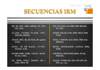 Pregrado – Dr Yee
SECUENCIAS IRM
SR, SE, FFE, GRE, MPGR, FE, PFI,
GE, GFE,
FLASH, TURBO FLASH, TFE,
SMASH, SHORT,
STAGE, SPG, IR, IR FGR, RF spoiled
FAST,
GFEC, 3D MP RAGE, T1-FFE,
STAGE: T1W,
FLOWCOMP, GMR, CFAST, MAST,
FLAG, GMC,
FC, DESS, STILL, SMART, GR o
GRE, SSFP, DE
GR, CE-FAST, true FISP, FSIP, ROAST,
T2- FFE,
STERF, GRASS, FGR, FISP, TRUE FISP,
FAST,
GFEC, F-SHORT, SAT, REST, PRE-SAT,
PRESAT,
BFAST, SATURATION, FATSAT, SPIR,
STIR,
CHEMSAT, RESCOMP, RSPE, PEAR,
FREEZE,
GRASE, TURBO SE, EPI, FFE-EPI, IR-
EPI, etc., etc.,
 