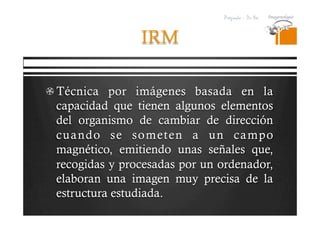 Pregrado – Dr Yee
IRM
 Técnica por imágenes basada en la
capacidad que tienen algunos elementos
del organismo de cambiar de dirección
cuando se someten a un campo
magnético, emitiendo unas señales que,
recogidas y procesadas por un ordenador,
elaboran una imagen muy precisa de la
estructura estudiada.
 