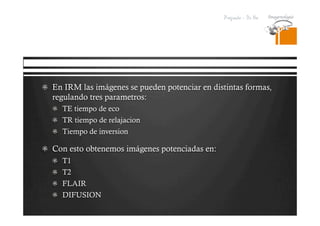 Pregrado – Dr Yee
  En IRM las imágenes se pueden potenciar en distintas formas,
regulando tres parametros:
  TE tiempo de eco
  TR tiempo de relajacion
  Tiempo de inversion
  Con esto obtenemos imágenes potenciadas en:
  T1
  T2
  FLAIR
  DIFUSION
 