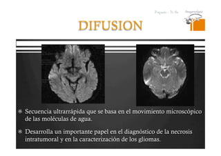 Pregrado – Dr Yee
DIFUSION
  Secuencia ultrarrápida que se basa en el movimiento microscópico
de las moléculas de agua.
  Desarrolla un importante papel en el diagnóstico de la necrosis
intratumoral y en la caracterización de los gliomas.
 