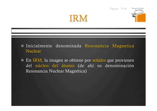 Pregrado – Dr Yee
IRM
  Inicialmente denominada Resonancia Magnetica
Nuclear
  En IRM, la imagen se obtiene por señales que provienen
del núcleo del átomo (de ahí su denominación
Resonancia Nuclear Magnética)
 