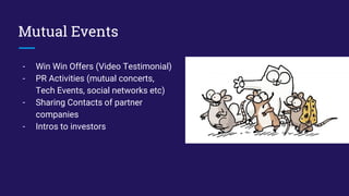 Mutual Events
- Win Win Offers (Video Testimonial)
- PR Activities (mutual concerts,
Tech Events, social networks etc)
- Sharing Contacts of partner
companies
- Intros to investors
 