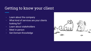 Getting to know your client
- Learn about the company
- What kind of services are your clients
looking for?
- Learn about stakeholders
- Meet in person
- Get Domain Knowledge
 