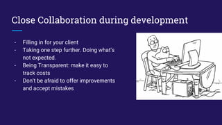 Close Collaboration during development
- Filling in for your client
- Taking one step further. Doing what’s
not expected.
- Being Transparent: make it easy to
track costs
- Don’t be afraid to offer improvements
and accept mistakes
 