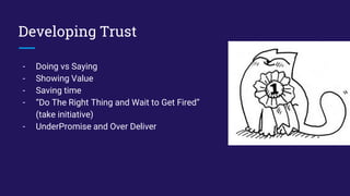 Developing Trust
- Doing vs Saying
- Showing Value
- Saving time
- “Do The Right Thing and Wait to Get Fired”
(take initiative)
- UnderPromise and Over Deliver
 