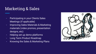 Marketing & Sales
- Participating in your Clients Sales
Meetings (if applicable)
- Improving Sales Materials & Marketing
materials (video promos, presentation
designs, etc)
- Helping set up demo platforms
- Long Term Product Roadmap
- Knowing the Sales & Marketing Plans
 