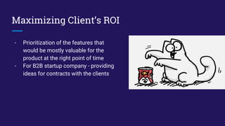 Maximizing Client’s ROI
- Prioritization of the features that
would be mostly valuable for the
product at the right point of time
- For B2B startup company - providing
ideas for contracts with the clients
 