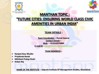 MANTHAN TOPIC :
“FUTURE CITIES: ENSURING WORLD CLASS CIVIC
AMENITIES IN URBAN INDIA”
TEAM DETAILS :
Team Coordinator :- Komal Saxena
Contact Details :-
Mob. - +919532070883
E-mail ID - komal.dream.high@gmail.com
TEAM MEMBERS :-
 Ranjeet Kaur Bhuller
 Priyabrata Basak
 Nikhilesh Pratap Shahi
 Ankan Rej
NAME OF THE INSTITUTE :- Jaipuria Institute Of Management Studies, Ghaziabad.
 