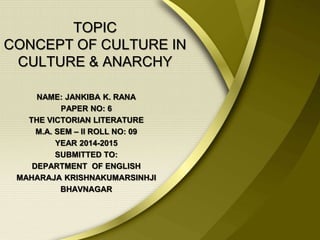 TOPIC
CONCEPT OF CULTURE IN
CULTURE & ANARCHY
NAME: JANKIBA K. RANA
PAPER NO: 6
THE VICTORIAN LITERATURE
M.A. SEM – II ROLL NO: 09
YEAR 2014-2015
SUBMITTED TO:
DEPARTMENT OF ENGLISH
MAHARAJA KRISHNAKUMARSINHJI
BHAVNAGAR
 