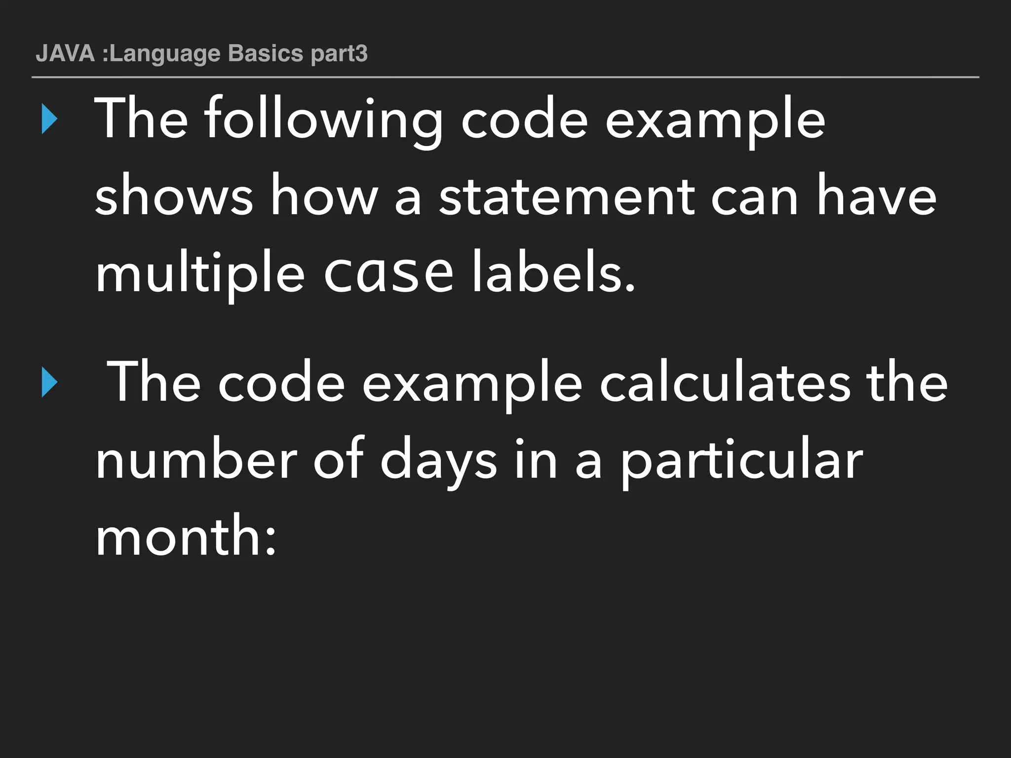 JAVA :Language Basics part3
‣ The following code example
shows how a statement can have
multiple case labels.
‣ The code example calculates the
number of days in a particular
month:
 