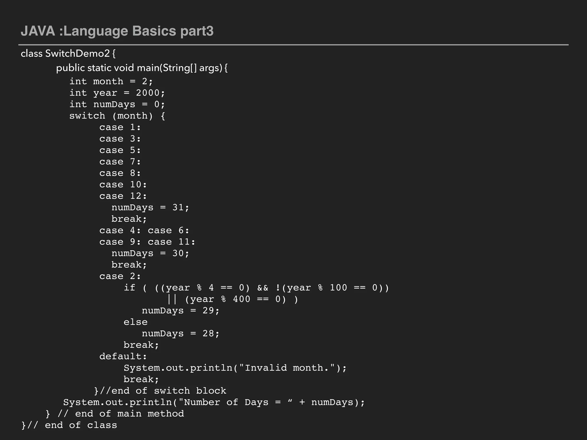 JAVA :Language Basics part3
class SwitchDemo2 {
public static void main(String[] args) {
int month = 2;
int year = 2000;
int numDays = 0;
switch (month) {
case 1:
case 3:
case 5:
case 7:
case 8:
case 10:
case 12:
numDays = 31;
break;
case 4: case 6:  
case 9: case 11:
numDays = 30;
break;
case 2: 
if ( ((year % 4 == 0) && !(year % 100 == 0))  
|| (year % 400 == 0) )
numDays = 29;
else
numDays = 28;
break; 
default:  
System.out.println("Invalid month.");  
break; 
}//end of switch block
System.out.println("Number of Days = “ + numDays);  
} // end of main method  
}// end of class
 