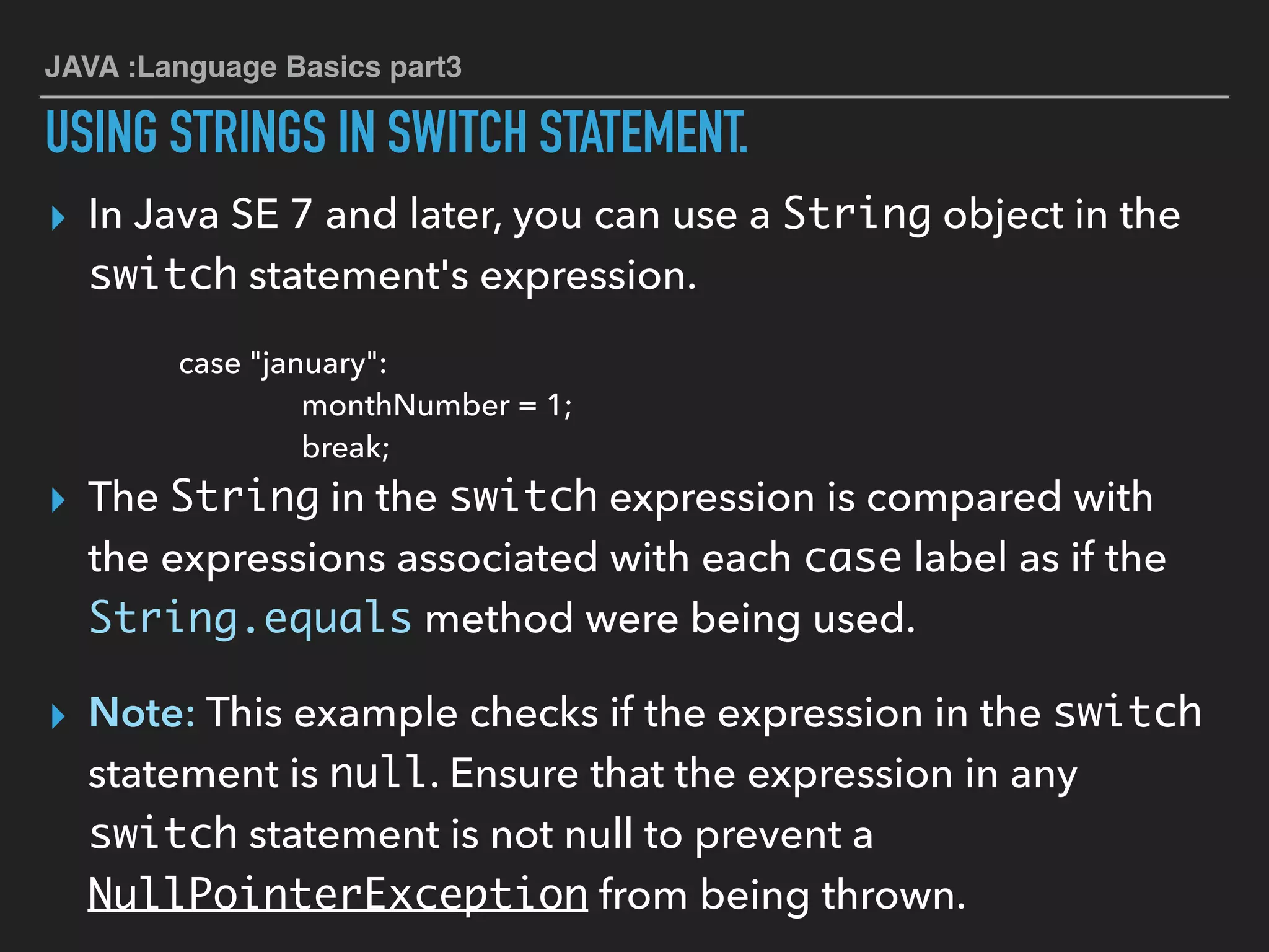 JAVA :Language Basics part3
USING STRINGS IN SWITCH STATEMENT.
▸ In Java SE 7 and later, you can use a String object in the
switch statement's expression.
case "january":
monthNumber = 1;
break;
▸ The String in the switch expression is compared with
the expressions associated with each case label as if the
String.equals method were being used.
▸ Note: This example checks if the expression in the switch
statement is null. Ensure that the expression in any
switch statement is not null to prevent a
NullPointerException from being thrown.
 