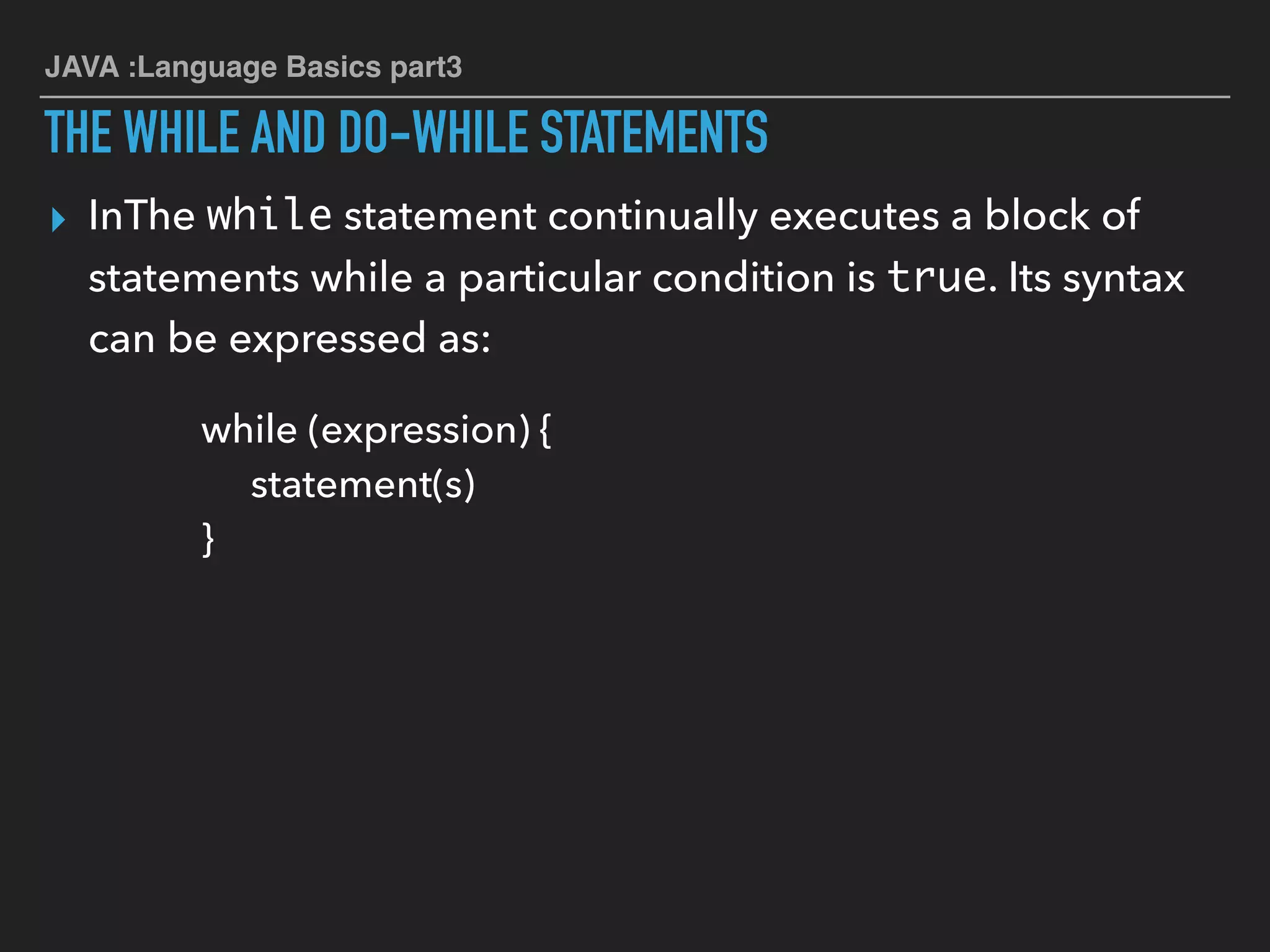 JAVA :Language Basics part3
THE WHILE AND DO-WHILE STATEMENTS
▸ InThe while statement continually executes a block of
statements while a particular condition is true. Its syntax
can be expressed as:
while (expression) {
statement(s)
}
 