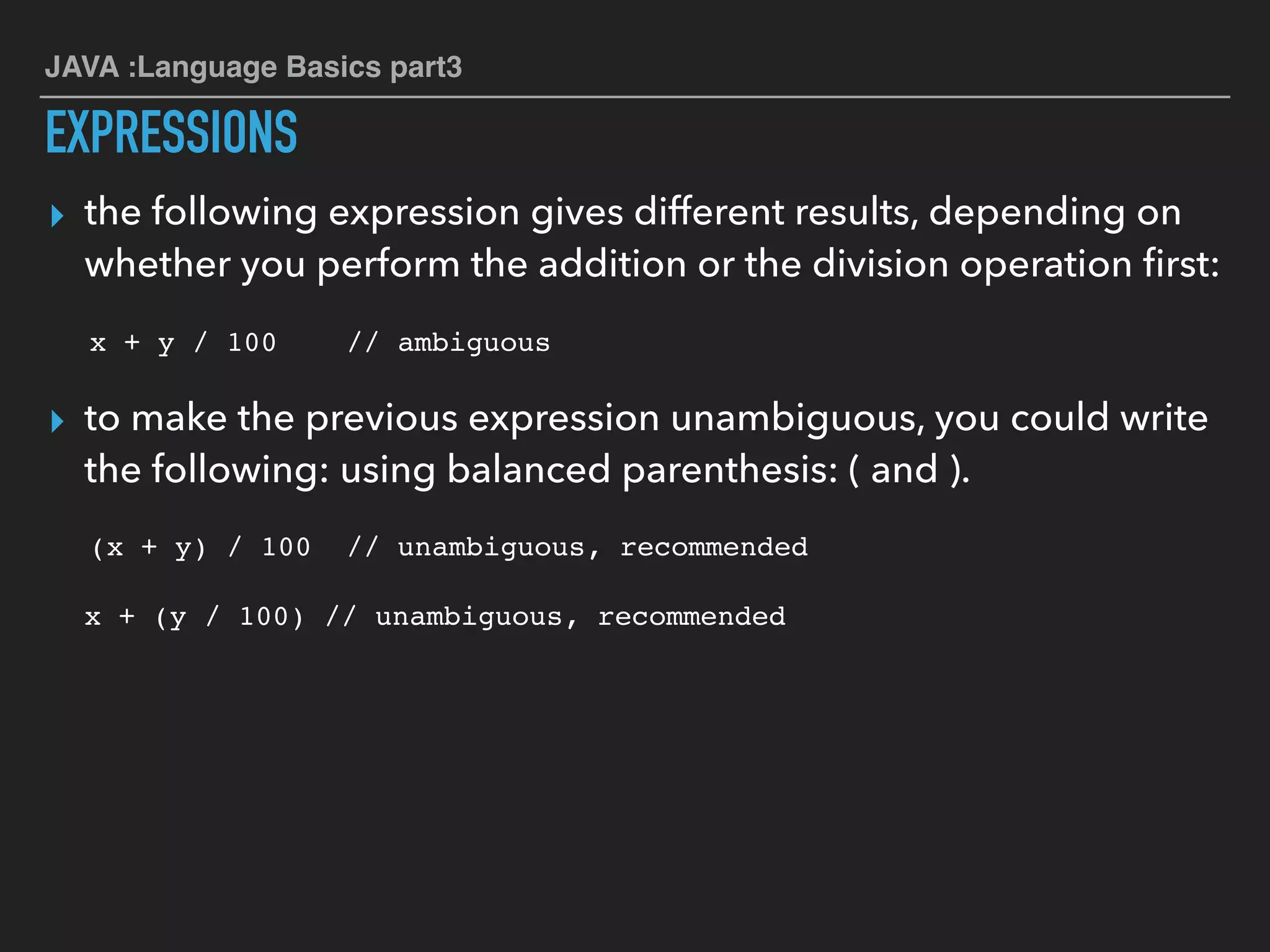 JAVA :Language Basics part3
EXPRESSIONS
▸ the following expression gives different results, depending on
whether you perform the addition or the division operation ﬁrst:
x + y / 100 // ambiguous
▸ to make the previous expression unambiguous, you could write
the following: using balanced parenthesis: ( and ).
(x + y) / 100 // unambiguous, recommended
x + (y / 100) // unambiguous, recommended
 