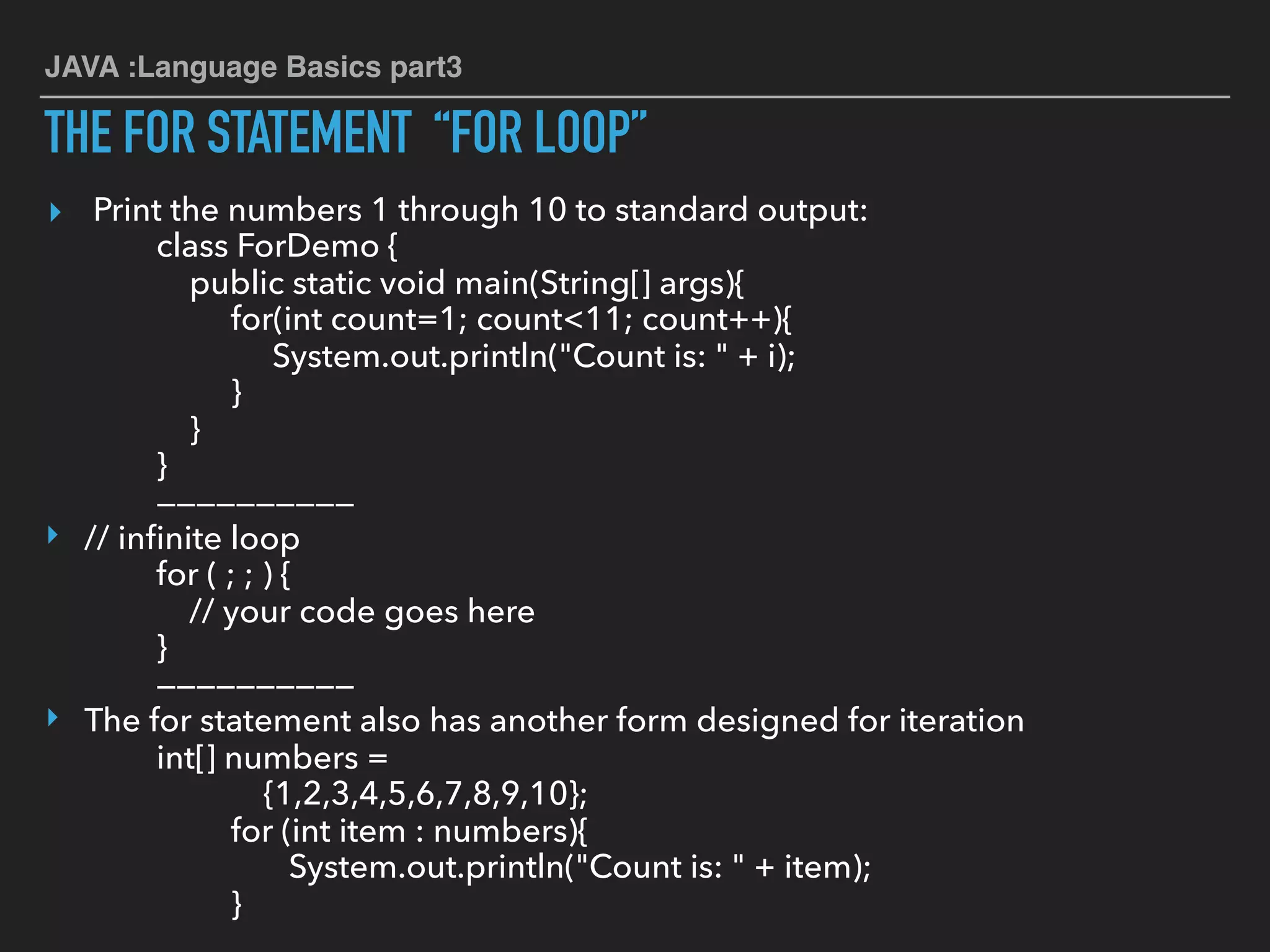 JAVA :Language Basics part3
THE FOR STATEMENT “FOR LOOP”
▸ Print the numbers 1 through 10 to standard output:
class ForDemo {
public static void main(String[] args){
for(int count=1; count<11; count++){
System.out.println("Count is: " + i);
}
}
}
——————————
‣ // inﬁnite loop
for ( ; ; ) {
// your code goes here
}
——————————
‣ The for statement also has another form designed for iteration
int[] numbers =
{1,2,3,4,5,6,7,8,9,10};
for (int item : numbers){
System.out.println("Count is: " + item);
}
 