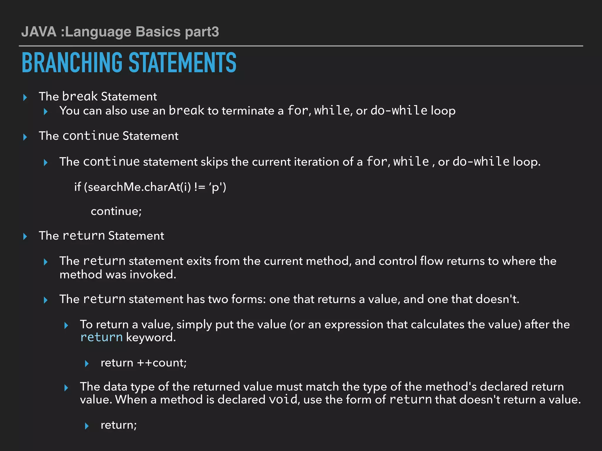 JAVA :Language Basics part3
BRANCHING STATEMENTS
▸ The break Statement
▸ You can also use an break to terminate a for, while, or do-while loop
▸ The continue Statement
▸ The continue statement skips the current iteration of a for, while , or do-while loop.
if (searchMe.charAt(i) != ‘p')
continue;
▸ The return Statement
▸ The return statement exits from the current method, and control ﬂow returns to where the
method was invoked.
▸ The return statement has two forms: one that returns a value, and one that doesn't.
▸ To return a value, simply put the value (or an expression that calculates the value) after the
return keyword.
▸ return ++count;
▸ The data type of the returned value must match the type of the method's declared return
value. When a method is declared void, use the form of return that doesn't return a value.
▸ return;
 