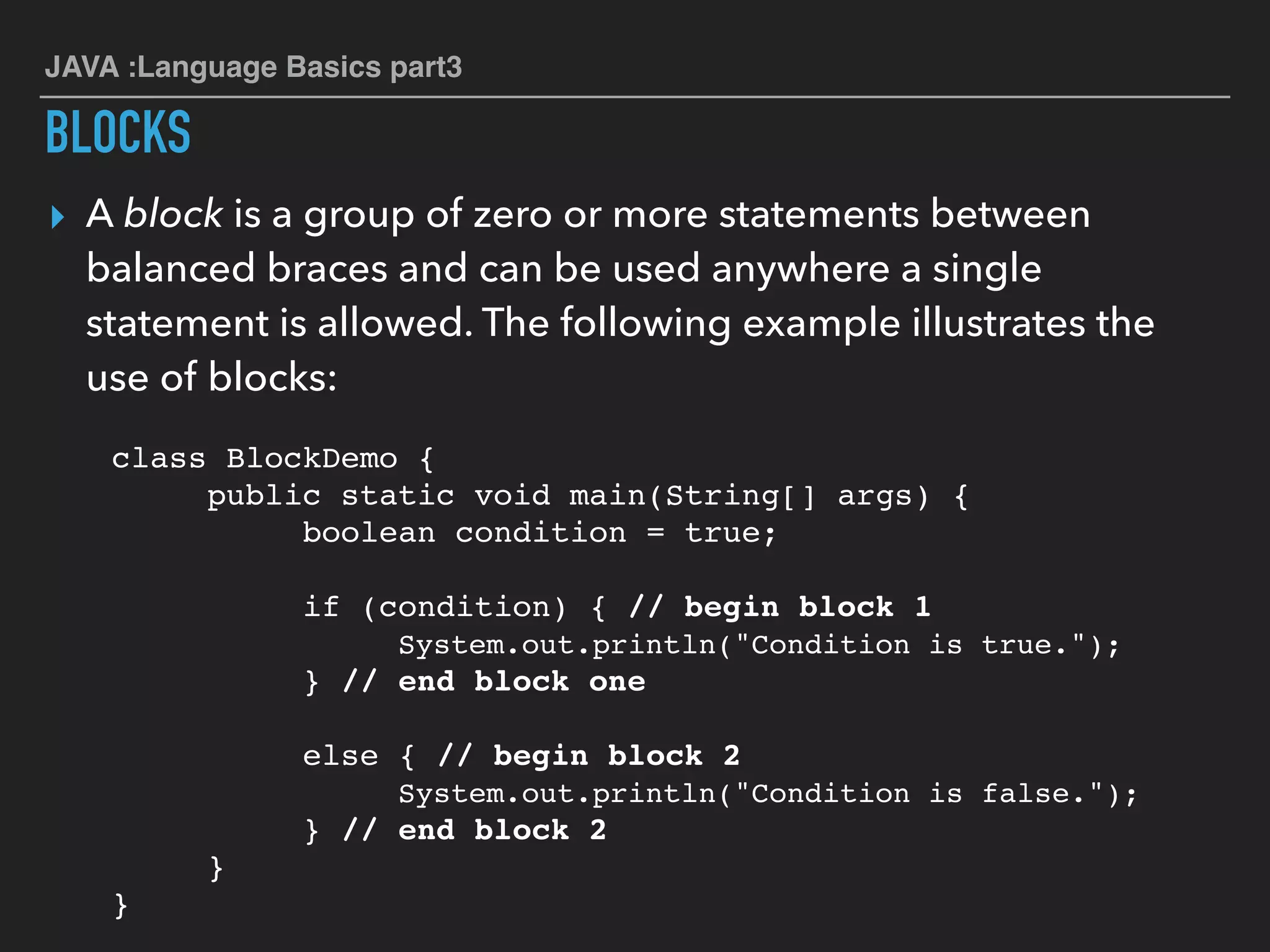 JAVA :Language Basics part3
BLOCKS
▸ A block is a group of zero or more statements between
balanced braces and can be used anywhere a single
statement is allowed. The following example illustrates the
use of blocks:
class BlockDemo {
public static void main(String[] args) {
boolean condition = true;
if (condition) { // begin block 1
System.out.println("Condition is true.");
} // end block one
else { // begin block 2
System.out.println("Condition is false.");
} // end block 2
}
}
 