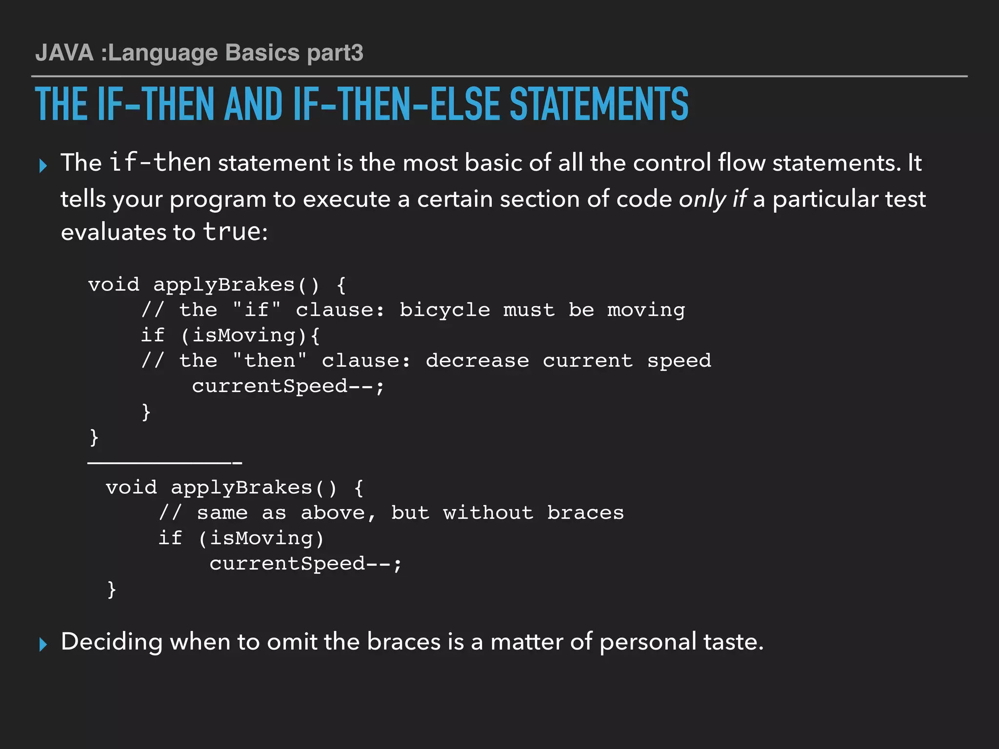JAVA :Language Basics part3
THE IF-THEN AND IF-THEN-ELSE STATEMENTS
▸ The if-then statement is the most basic of all the control ﬂow statements. It
tells your program to execute a certain section of code only if a particular test
evaluates to true:
void applyBrakes() {
// the "if" clause: bicycle must be moving
if (isMoving){
// the "then" clause: decrease current speed
currentSpeed--;
}
}
———————————-
void applyBrakes() {
// same as above, but without braces
if (isMoving)
currentSpeed--;
}
▸ Deciding when to omit the braces is a matter of personal taste.
 