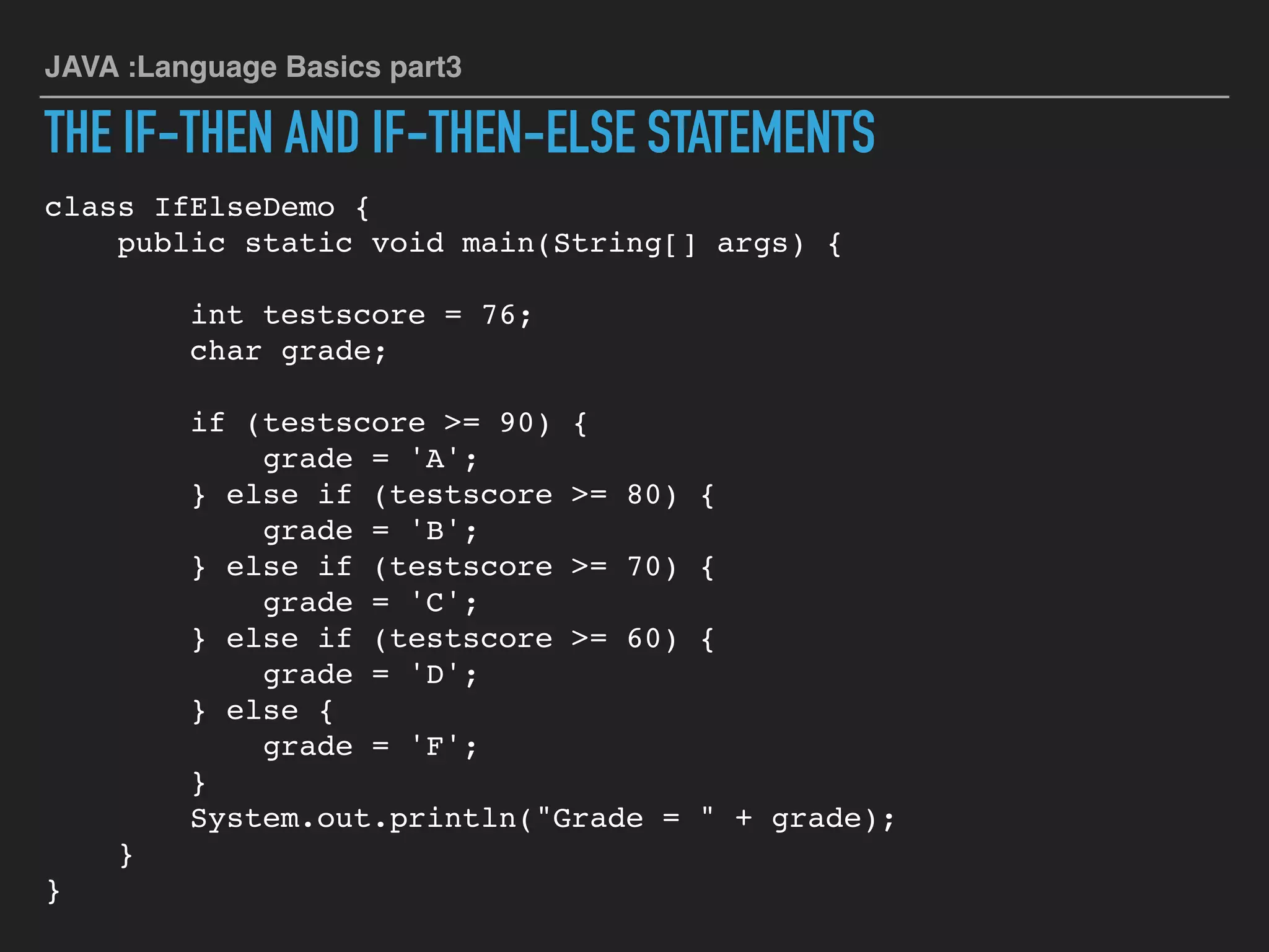 JAVA :Language Basics part3
THE IF-THEN AND IF-THEN-ELSE STATEMENTS
class IfElseDemo {
public static void main(String[] args) {
int testscore = 76;
char grade;
if (testscore >= 90) {
grade = 'A';
} else if (testscore >= 80) {
grade = 'B';
} else if (testscore >= 70) {
grade = 'C';
} else if (testscore >= 60) {
grade = 'D';
} else {
grade = 'F';
}
System.out.println("Grade = " + grade);
}
}
 