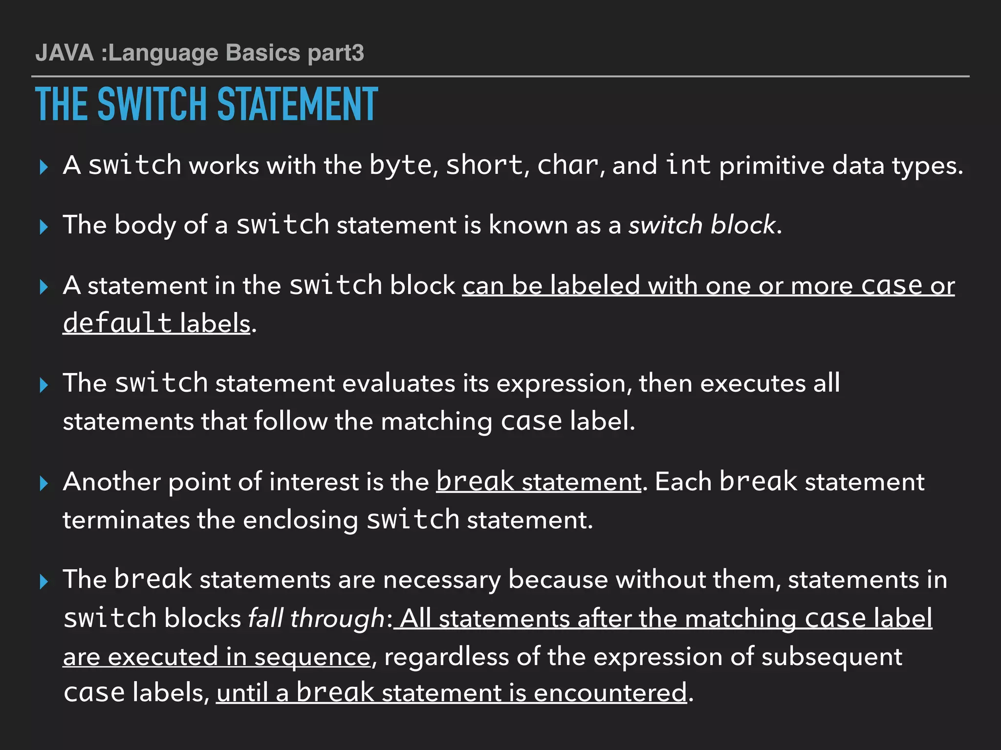 JAVA :Language Basics part3
THE SWITCH STATEMENT
▸ A switch works with the byte, short, char, and int primitive data types.
▸ The body of a switch statement is known as a switch block.
▸ A statement in the switch block can be labeled with one or more case or
default labels.
▸ The switch statement evaluates its expression, then executes all
statements that follow the matching case label.
▸ Another point of interest is the break statement. Each break statement
terminates the enclosing switch statement.
▸ The break statements are necessary because without them, statements in
switch blocks fall through: All statements after the matching case label
are executed in sequence, regardless of the expression of subsequent
case labels, until a break statement is encountered.
 
