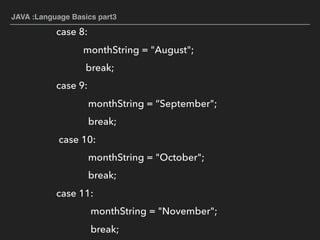 JAVA :Language Basics part3
case 8:
monthString = "August";
break;
case 9:
monthString = “September";
break;
case 10:
monthString = "October";
break;
case 11:
monthString = "November";
break;
 