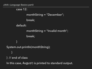 JAVA :Language Basics part3
case 12:
monthString = "December";
break;
default:
monthString = "Invalid month";
break;
}
System.out.println(monthString);
}
} // end of class
In this case, August is printed to standard output.
 