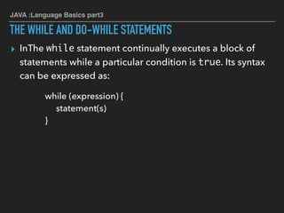 JAVA :Language Basics part3
THE WHILE AND DO-WHILE STATEMENTS
▸ InThe while statement continually executes a block of
statements while a particular condition is true. Its syntax
can be expressed as:
while (expression) {
statement(s)
}
 