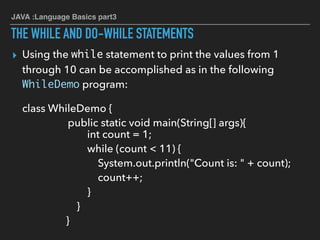 JAVA :Language Basics part3
THE WHILE AND DO-WHILE STATEMENTS
▸ Using the while statement to print the values from 1
through 10 can be accomplished as in the following
WhileDemo program:
class WhileDemo {
public static void main(String[] args){
int count = 1;
while (count < 11) {
System.out.println("Count is: " + count);
count++;
}
}
}
 